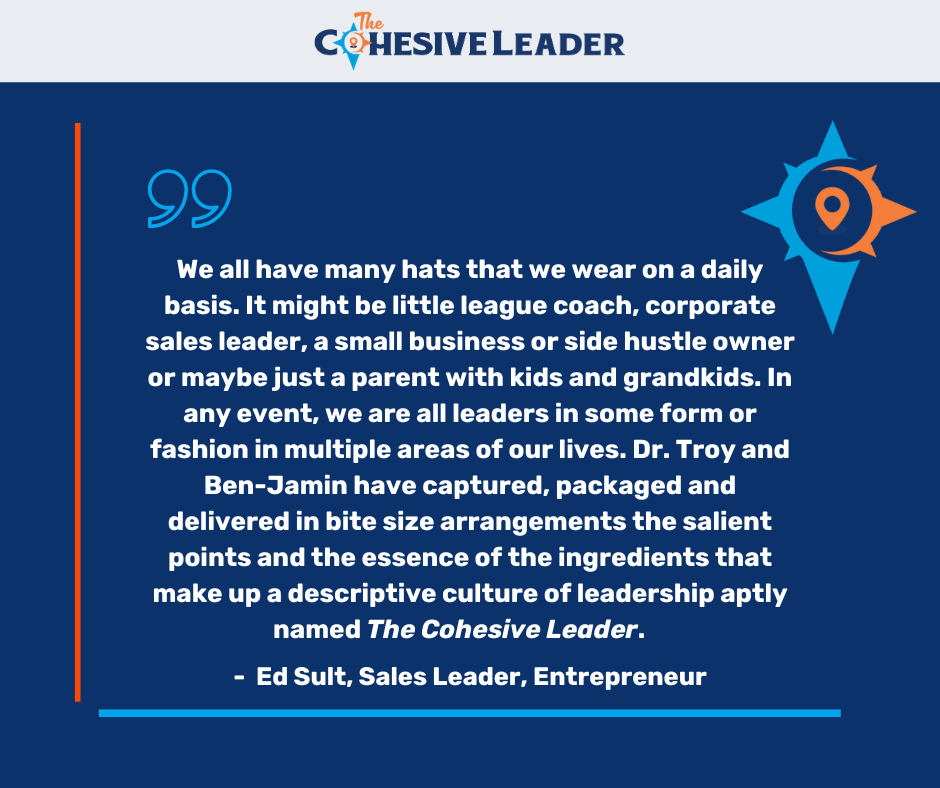 Testimonial -We all have many hats that we wear on a daily basis. It might be little league coach, corporate sales leader, a small business or side hustle owner, or maybe just a parent with kids and grandkids. In any event, we are all leaders in some form or fashion in multiple areas of our lives. Dr. Troy and Ben-Jamin have captured, packaged and delivered in bite size arrangements the salient points and the essence of the ingredients that make up a descriptive culture of leadership aptly named The Cohesive Leader. - Ed Sult, Sales Leader, Entrepreneur