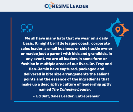 Testimonial -We all have many hats that we wear on a daily basis. It might be little league coach, corporate sales leader, a small business or side hustle owner, or maybe just a parent with kids and grandkids. In any event, we are all leaders in some form or fashion in multiple areas of our lives. Dr. Troy and Ben-Jamin have captured, packaged and delivered in bite size arrangements the salient points and the essence of the ingredients that make up a descriptive culture of leadership aptly named The Cohesive Leader. - Ed Sult, Sales Leader, Entrepreneur